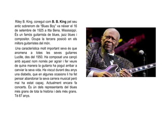 Riley B. King, conegut com B. B. King pel seu
antic sobrenom de “Blues Boy” va néixer el 16
de setembre de 1925 a Itta Bena, Mississippí.
És un famós guitarrista de blues, jazz blues i
compositor. Ocupa la tercera posició en els
millors guitarristes del món.
Una característica molt important seva és que
anomena a totes les seves guitarres
Lucille, des del 1950. Ha composat una cançó
amb aquest nom només per agrair i fer veure
de quina manera la guitarra ha pogut arribar a
canviar la seva vida. Ha viscut durant deu anys
una diabetis, que en algunes ocasions li ha fet
pensar abandonar la seva carrera musical però
mai ha estat capaç. Actualment encara fa
concerts. És ún dels representants del blues
més grans de tota la història i dels més grans.
Té 87 anys.
 