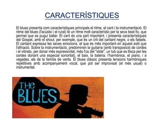 CARACTERÍSTIQUES
El blues presenta com característiques principals el ritme, el cant i la instrumentació. El
ritme del blues (l'acústic i el rural) té un ritme molt característic per la seva beat fix, que
permet que es pugui ballar. El cant és una part important, i presenta característiques
del Gospel, amb el shout, per exemple, que és un crit del cantant negre, o els falsets.
El cantant expressa les seves emocions, el que és més important en aquest estil que
l'afinació. Sobre la instrumentació, predominen la guitarra (amb transposició de cordes
i el vibrato, per donar més expressivitat, més l'ús del "slide", un tub que es llisca per les
cordes donant una especial sonoritat), el baix, la bateria, l’harmònica, el piano, i a
vegades, els de la família de vents. El blues clàssic presenta tensions harmòniques
repetitives amb acompanyament vocal, que pot ser improvisat (el més usual) o
instrumental.
 