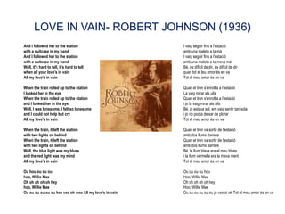 LOVE IN VAIN- ROBERT JOHNSON (1936)
And I followed her to the station                        I vaig seguir fins a l'estació
with a suitcase in my hand                               amb una maleta a la mà
And I followed her to the station                        I vaig seguir fins a l'estació
with a suitcase in my hand                               amb una maleta a la meva mà
Well, it's hard to tell, it's hard to tell               Bé, és difícil de dir, és difícil de dir
when all your love's in vain                             quan tot el teu amor és en va
All my love's in vain                                    Tot el meu amor és en va

When the train rolled up to the station                  Quan el tren s'enrotlla a l'estació
I looked her in the eye                                  La vaig mirar als ulls
When the train rolled up to the station                  Quan el tren s'enrotlla a l'estació
and I looked her in the eye                              i jo la vaig mirar als ulls
Well, I was lonesome, I felt so lonesome                 Bé, jo estava sol, em vaig sentir tan sola
and I could not help but cry                             i jo no podia deixar de plorar
All my love's in vain                                    Tot el meu amor és en va

When the train, it left the station                      Quan el tren va sortir de l'estació
with two lights on behind                                amb dos llums darrere
When the train, it left the station                      Quan el tren va sortir de l'estació
with two lights on behind                                amb dos llums darrere
Well, the blue light was my blues                        Bé, la llum blava era el meu blues
and the red light was my mind                            i la llum vermella era la meva ment
All my love's in vain                                    Tot el meu amor és en va

Ou hou ou ou ou                                          Ou ou ou ou hou
hoo, Willie Mae                                          Hoo, Willie Mae
Oh oh oh oh oh hey                                       Oh oh oh oh oh hey
hoo, Willie Mae                                          Hoo, Willie Mae
Ou ou ou ou ou ou hee vee oh woe All my love's in vain   Ou ou ou ou ou ou je vee ai oh Tot el meu amor és en va
 