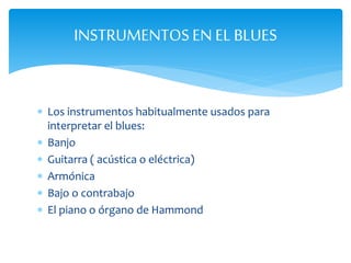  Los instrumentos habitualmente usados para
interpretar el blues:
 Banjo
 Guitarra ( acústica o eléctrica)
 Armónica
 Bajo o contrabajo
 El piano o órgano de Hammond
INSTRUMENTOSEN EL BLUES
 