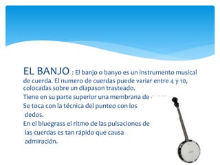EL BANJO : El banjo o banyo es un instrumento musical
de cuerda. El numero de cuerdas puede variar entre 4 y 10,
colocadas sobre un diapason trasteado.
Tiene en su parte superior una membrana de cuero.
Se toca con la técnica del punteo con los
dedos.
En el bluegrass el ritmo de las pulsaciones de
las cuerdas es tan rápido que causa
admiración.
 