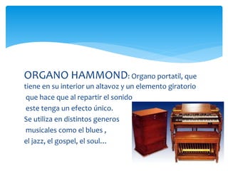 ORGANO HAMMOND: Organo portatil, que
tiene en su interior un altavoz y un elemento giratorio
que hace que al repartir el sonido
este tenga un efecto único.
Se utiliza en distintos generos
musicales como el blues ,
el jazz, el gospel, el soul…
 