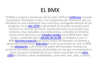 EL BMX
El BMX se originó a comienzos de los años 1970 en California. Cuando
los jóvenes intentaban imitar a los campeones de motocross con sus
bicicletas en una modalidad muy concreta y arriesgada además de ser
peligroso. En el año 1970 se generalizó la variante conocida como
carreras en circuitos de tierra, usando bicicletas en circuitos muy
similares a los realizados con motocicletas, conocido en América
Latina como Bicicross y en Estados Unidos como BMX Race. Más
tarde, a mediados de la década de los 80, se empezó a usar la
BMX bicicleta especialpara hacer trucos de freestyle, el pionero y
excorredor profesional, Bob Haro fue de los primeros en usar la BMX
en skateparks, y de hecho fue padre del freestyle, creando las
primeras bicicletas exclusivas de freestyle con las que se empezaron a
hacer una gran variedad de trucos, hasta consolidar en los años
1990 el flatland y otras modalidades, como dirt, vert, park, y street.
 