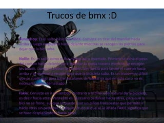 Trucos de bmx :D
BunnyHop: Es el salto básico de BMX. Consiste en tirar del manillar hacia
arriba y luego empujarlo hacia delante mientras se recogen las piernas para
dejar que la bici suba.
Nollie: Es un salto como el BunnyHop pero invertido. Primero se echa el peso
del cuerpo hacia delante para levantar la rueda trasera mientras se encojen
los brazos. Luego se estiran los brazos con fuerza para lanzar el cuerpo hacia
arriba y se vuelven a recojer para que la bicicleta suba. Es un truco muy difícil
que se suele usar para bajar escalones de lateral ya que en este caso no es
necesario saltar demasiado.
Fakie: Consiste en ir en sentido contrario a la dirección natural de la bicicleta,
es decir hacia atras. Para esto es necesario pedalear hacia atras, para que la
bici no se frene, aunque se puede usar un piñon freecoaster que permite ir
hacia atras sin pedalear. Cualquier truco al que se le añada FAKIE significa que
se hace desplazándose hacia atras.

 