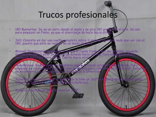 Trucos profesionales
•

180 BunnyHop: Se da un salto desde el suelo y se gira 180 grados en el aire. Se usa
para empezar un Fakie, ya que el aterrizaje se hace hacia atrás.

•

360: Consiste en dar una vuelta completa sobre ti mismo. No tiene nada que ver con el
180, puesto que este se realiza de un modo distinto.

•

Manual: Desplazarse en equilibrio sobre la rueda trasera sin dar pedales, ayudado
únicamente por el peso de tu cuerpo echado hacia detras. Para empezar puedes
ayudarte del freno para evitar caerte hacia atrás.

•

NoseManual: Desplazarse en equilibrio sobre la rueda delantera únicamente. Para
empezar es conveniente usar el freno delantero para colocarse en la posición. Debe ser
en movimiento, si es en parado se llama Endo o Invertido.

•

Tailwhip: consiste en girar el cuadro de la bike en 360º y la parte del manubrio debe
estar fija (parecido a la elice de los elicopteros).

•

Barspin: consiste en girar el manillar 360º

 