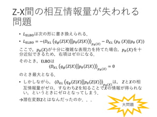 Z-X間の相互情報量が失われる
問題
• 𝐿ELBOは次の形に書き換えられる．
• 𝐿ELBO = −⟨𝐷 𝐾𝐿 𝑞 𝜙 𝑍 𝑋 𝑝 𝜃 𝑍 𝑋
𝑝 𝑅 𝑋
− 𝐷 𝐾𝐿 (𝑝 𝑅 (𝑋)||𝑝 𝜃 (𝑋))
ここで，𝑝 𝜃(𝑋)が十分に複雑な表現力を持てた場合，𝑝 𝑅(𝑋)を十
分近似できるため，右項はゼロになる．
そのとき，ELBOは
⟨𝐷 𝐾𝐿 𝑞 𝜙 𝑍 𝑋 𝑝 𝜃 𝑍 𝑋
𝑝 𝑅 𝑋
= 0
のとき最大となる．
• しかしながら， ⟨𝐷 𝐾𝐿 𝑞 𝜙 𝑍 𝑋 𝑝 𝜃 𝑍 𝑋
𝑝 𝑅 𝑋
は， 𝑍と𝑋の相
互情報量がゼロ，すなわち𝑍を知ることで𝑋の情報が得られな
い，というときにゼロとなってしまう．
→潜在変数Zとはなんだったのか．．．
大問題
 