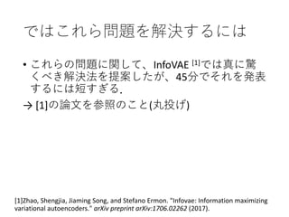 ではこれら問題を解決するには
• これらの問題に関して、InfoVAE [1]では真に驚
くべき解決法を提案したが、45分でそれを発表
するには短すぎる．
→ [1]の論文を参照のこと(丸投げ)
[1]Zhao, Shengjia, Jiaming Song, and Stefano Ermon. "Infovae: Information maximizing
variational autoencoders." arXiv preprint arXiv:1706.02262 (2017).
 