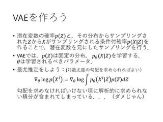 VAEを作ろう
• 潜在変数の確率𝑝 𝑍 と，その分布からサンプリングさ
れた𝑍から𝑋がサンプリングされる条件付確率𝑝(𝑋|𝑍)を
作ることで，潜在変数を元にしたサンプリングを行う．
• VAEでは，𝑝 𝑍 は固定の分布， 𝑝 𝜃(𝑋|𝑍)を学習する．
𝜃は学習されるべきパラメータ．
• 最尤推定をしよう：(対数尤度の勾配を求められればよい）
∇ 𝜃 log 𝑝 𝑋 𝑖 = ∇ 𝜃 log න 𝑝 𝜃 𝑋 𝑖|𝑍 𝑝 𝑍 𝑑𝑍
勾配を求めなければいけない項に解析的に求められな
い積分が含まれてしまっている．．．（ダメじゃん）
 