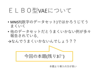 ＥＬＢＯ型VAEについて
• MNIST(数字のデータセット)ではかろうじてう
まくいく
• 他のデータセットだとうまくいかない例が多々
報告されている．
→なんでうまくいかないんでしょう？？
今回の本題(残り3㌻)
本題より導入の方が長い
 
