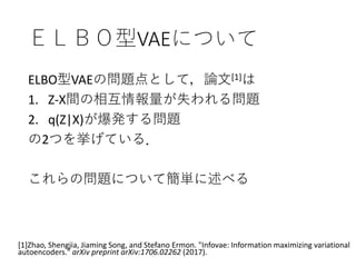 ＥＬＢＯ型VAEについて
ELBO型VAEの問題点として，論文[1]は
1. Z-X間の相互情報量が失われる問題
2. q(Z|X)が爆発する問題
の2つを挙げている．
これらの問題について簡単に述べる
[1]Zhao, Shengjia, Jiaming Song, and Stefano Ermon. "Infovae: Information maximizing variational
autoencoders." arXiv preprint arXiv:1706.02262 (2017).
 