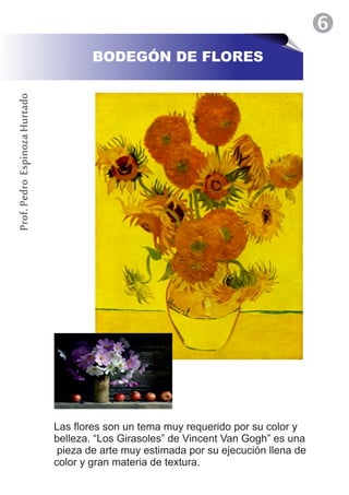 BODEGÓN DE FLORES
Prof. Pedro Espinoza Hurtado




                               Las flores son un tema muy requerido por su color y
                               belleza. “Los Girasoles” de Vincent Van Gogh” es una
                                pieza de arte muy estimada por su ejecución llena de
                               color y gran materia de textura.
 