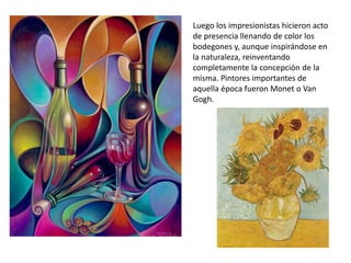 Luego los impresionistas hicieron acto
de presencia llenando de color los
bodegones y, aunque inspirándose en
la naturaleza, reinventando
completamente la concepción de la
misma. Pintores importantes de
aquella época fueron Monet o Van
Gogh.
 