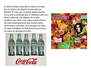 El último artista conocido en todo el mundo
por su pintura de objetos inanimados es
Warhol. Él creía que un pintor debía plasmar
en su arte la sociedad que le rodeaba y por eso
elevó a obra de arte objetos de la vida
cotidiana que dicen más sobre nuestra forma
de vida contemporánea que muchos otros
testimonios culturales. Son famosas Las latas
de sopa Campbell, las Botellas de Coca-Cola o
las Cajas de detergente Brillo.
 