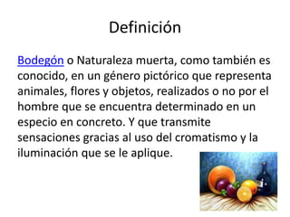 Definición
Bodegón o Naturaleza muerta, como también es
conocido, en un género pictórico que representa
animales, flores y objetos, realizados o no por el
hombre que se encuentra determinado en un
especio en concreto. Y que transmite
sensaciones gracias al uso del cromatismo y la
iluminación que se le aplique.
 