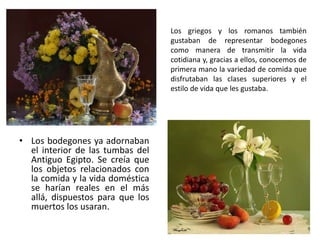 • Los bodegones ya adornaban
el interior de las tumbas del
Antiguo Egipto. Se creía que
los objetos relacionados con
la comida y la vida doméstica
se harían reales en el más
allá, dispuestos para que los
muertos los usaran.
Los griegos y los romanos también
gustaban de representar bodegones
como manera de transmitir la vida
cotidiana y, gracias a ellos, conocemos de
primera mano la variedad de comida que
disfrutaban las clases superiores y el
estilo de vida que les gustaba.
 