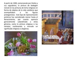A partir de 1300, comenzando por Giotto y
sus seguidores, la pintura de bodegón
revivió en las pinturas de tema religioso en
forma de objetos de la vida cotidiana que
acompañaban a las figuras
protagonistas. Este tipo de representación
pictórica fue considerado menor hasta el
Renacimiento, por cuanto aparecía
generalmente subordinada a otros
géneros, como la pintura religiosa o los
retratos, conllevando a menudo un
significado religioso o alegórico.
 