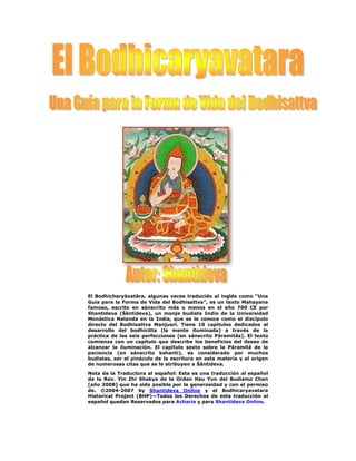 El Bodhicharyāvatāra, algunas veces traducido al inglés como “Una
Guía para la Forma de Vida del Bodhisattva”, es un texto Mahayana
famoso, escrito en sánscrito más o menos en el año 700 CE por
Shantideva (Śāntideva), un monje budista Indio de la Universidad
Monástica Nalanda en la India, que se le conoce como el discípulo
directo del Bodhisattva Manjusri. Tiene 10 capítulos dedicados al
desarrollo del bodhicitta (la mente iluminada) a través de la
práctica de las seis perfecciones (en sánscrito Pāramitās). El texto
comienza con un capítulo que describe los beneficios del deseo de
alcanzar la iluminación. El capítulo sexto sobre la Pāramitā de la
paciencia (en sánscrito kshanti), es considerado por muchos
budistas, ser el pináculo de la escritura en esta materia y el origen
de numerosas citas que se le atribuyen a Śāntideva.
Nota de la Traductora al español: Esta es una traducción al español
de la Rev. Yin Zhi Shakya de la Orden Hsu Yun del Budismo Chan
[año 2008] que ha sido posible por la generosidad y con el permiso
de. ©2004-2007 by Shantideva Online y el Bodhicaryavatara
Historical Project (BHP)—Todos los Derechos de esta traducción al
español quedan Reservados para Acharia y para Shantideva Online.
 