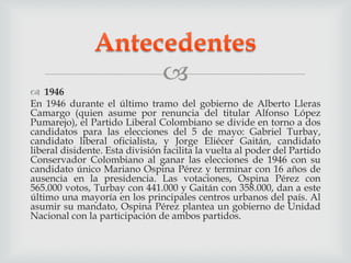
 1946
En 1946 durante el último tramo del gobierno de Alberto Lleras
Camargo (quien asume por renuncia del titular Alfonso López
Pumarejo), el Partido Liberal Colombiano se divide en torno a dos
candidatos para las elecciones del 5 de mayo: Gabriel Turbay,
candidato liberal oficialista, y Jorge Eliécer Gaitán, candidato
liberal disidente. Esta división facilita la vuelta al poder del Partido
Conservador Colombiano al ganar las elecciones de 1946 con su
candidato único Mariano Ospina Pérez y terminar con 16 años de
ausencia en la presidencia. Las votaciones, Ospina Pérez con
565.000 votos, Turbay con 441.000 y Gaitán con 358.000, dan a este
último una mayoría en los principales centros urbanos del país. Al
asumir su mandato, Ospina Pérez plantea un gobierno de Unidad
Nacional con la participación de ambos partidos.
 