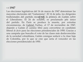 
 1947
Las elecciones legislativas del 16 de marzo de 1947 determinan las
mayorías electorales del "Gaitanismo". El 14 de julio, los dirigentes
tradicionales del partido reconocen la jefatura de Gaitán sobre
el Liberalismo. El 24 de octubre, es proclamado jefe único
del partido. En París se produce la muerte, por extrañas
circunstancias, de Gabriel Turbay, el 17 de noviembre de 1947,
dejando a Gaitán el camino libre para convertirse en candidato
liberal de facto para las elecciones presidenciales de 1950. Gracias a
una campaña que buscaba el voto de las clases más desfavorecidas
de la sociedad colombiana, Gaitán consigue seducir a la clase baja
de Colombia, por lo que se cree que sería el vencedor en las
elecciones presidenciales de 1950.
 