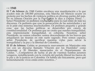 
 1948
El 7 de febrero de 1948 Gaitán encabeza una manifestación a la que
acuden más de 100.000 personas, esta Marcha del Silencio ocurre en
protesta por los hechos de violencia política en diversas partes del país.
En su famosa Oración por la Paz Gaitán le dice a Ospina Pérez: "...
Señor Presidente: os pedimos cosa sencilla para la cual están de más los
discursos. Os pedimos que cese la persecución de las autoridades y así
os lo pide esta inmensa muchedumbre. Os pedimos pequeña y grande
cosa: que las luchas políticas se desarrollen por cauces de
constitucionalidad. Os pedimos que no creáis que nuestra tranquilidad,
esta impresionante tranquilidad, es cobardía. Nosotros, señor
Presidente, no somos cobardes: somos descendientes de los bravos que
aniquilaron las tiranías en este suelo sagrado. Pero somos capaces,
señor Presidente, de sacrificar nuestras vidas para salvar la
tranquilidad y la paz y la libertad de Colombia....".
El 15 de febrero, Gaitán se pronuncia nuevamente en Manizales esta
vez con un discurso llamado "Oración por los Humildes" como
homenaje a 20 liberales masacrados en el Departamento de
Caldas. "...Compañeros de lucha: al pie de vuestras tumbas juramos
vengaros, restableciendo con la victoria del partido liberal los fueros de
la paz y de la justicia en Colombia. Os habéis ido físicamente, pero qué
tremendamente vivos estáis entre nosotros..."
 