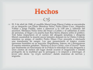 
 EL 9 de abril de 1948, el caudillo liberal Jorge Eliecer Gaitán se encontraba
en su despacho con Plinio Mendoza Neira, Pedro Eliseo Cruz, Alejandro
Vallejo y Jorge Padilla, salen a almorzar a la 1:00 pm y saliendo del
ascensor, Mendoza Neira toma del brazo a Gaitán y se adelantan al resto
de personas, al llegar a la puerta Juan Roa Sierra dispara sobre el político.
Tres balas impactaron en el cuerpo del abogado penalista y dirigente
liberal causándole la muerte pocos minutos después en la Clínica Central,
mientras su amigo, el médico Pedro Eliseo Cruz procedía a efectuarle
una transfusión de sangre. Los que presenciaron el trágico evento
(personas humildes en su mayoría: limpiabotas, loteros, etc.) persiguieron
al asesino mientras gritaban: "Mataron al doctor Gaitán, cojan al asesino" hasta
que finalmente un funcionario de la Policía lo introdujo en una droguería a
unos cientos de metros del lugar donde ocurrió el magnicidio e intentó
protegerlo de la multitud que lo perseguía y lo empezó a interrogar, el
joven solo decía: "ay virgen santísima", dando muestras de nervios y
angustia.
 