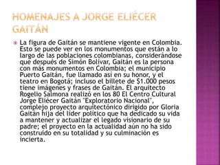  La figura de Gaitán se mantiene vigente en Colombia.
Esto se puede ver en los monumentos que están a lo
largo de las poblaciones colombianas, considerándose
que después de Simón Bolívar, Gaitán es la persona
con más monumentos en Colombia; el municipio
Puerto Gaitán, fue llamado así en su honor, y el
teatro en Bogotá; incluso el billete de $1.000 pesos
tiene imágenes y frases de Gaitán. El arquitecto
Rogelio Salmona realizó en los 80 El Centro Cultural
Jorge Eliécer Gaitán "Exploratorio Nacional",
complejo proyecto arquitectónico dirigido por Gloria
Gaitán hija del líder político que ha dedicado su vida
a mantener y actualizar el legado visionario de su
padre; el proyecto en la actualidad aún no ha sido
construido en su totalidad y su culminación es
incierta.
 