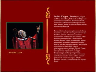 Isabel Vargas Lizano   (San Joaquín de Flores-Costa Rica, 17 de abril de 1919) es una cantante nacida en Costa Rica nacionalizada mexicana. En México ha residido por más de siete décadas, donde es conocida artísticamente como Chavela Vargas. La canción ranchera es un género musical muy masculino y sensual, cantado generalmente por hombres. Chavela solía cantar canciones normalmente interpretadas por hombres sobre su deseo por las mujeres. Vestía como un hombre, fumaba tabaco, bebía mucho, llevaba pistola y era reconocida por su característico poncho rojo. En una entrevista para la televisión colombiana en el año 2000, expresó abiertamente que era lesbiana Chavela Vargas huyó a México cuando tenía 17 años y posteriormente adoptó la nacionalidad mexicana. Durante muchos años cantó en las calles hasta que a los treinta se hizo cantante profesional, de la mano de José Alfredo Jiménez, cantante y compositor de sus mayores éxitos. 