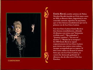 Estela Raval , nombre artístico de Palma Nicolina Ravallo (nacida un 19 de mayo cerca de 1929, en Buenos Aires, Argentina) es una conocida cantante argentina de pop latino, que se hizo famosa mundialmente por ser la primera voz de Los Cinco Latinos . Con Los Cinco Latinos Estela Raval se hizo famosa mundialmente, editando 22 álbumes con éxitos com"Solamente tú (Only you)", "Recordándote", "Juntitos, juntitos", "Tú eres mi destino" y "Balada de la trompeta". En 1969 Estela Raval se separó sorpresivamente de Los Cinco Latinos para iniciar una carrera como solista, siempre acompañada por su esposo. Si bien como solista no alcanzó la misma fama que con Los Cinco Latinos, su carrera fue destacada grabando 12 álbumes, dos de ellos con el Trío Los Panchos . 