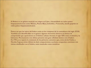 El Bolero es un género musical con origen en Cuba y desarrollado en varios países hispanoamericanos como México, Puerto Rico, Colombia y Venezuela, siendo popular en todos países hispanoamericanos. Parece ser que las raíces del bolero están en los compases de la contradanza del siglo XVIII. También son identificables en el género algunos elementos rítmicos en formas de composición que aparecieron en el folclore cubano durante el siglo XIX como el danzón y la habanera. Precisamente esta última presenta una gran afinidad rítmica con el bolero. En 1793 ya se reporta la existencia de los primeros cantantes que, como Javier Cunha y Nicolás Capouya (éste último no dejó composiciones escritas), componían canciones con ciertas similitudes con el bolero, tanto musicales como temáticas 