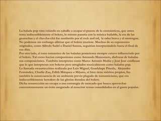 La balada pop vino volando en caballo a ocupar el puesto de lo «romántico», que antes tenía indiscutiblemente el bolero, lo mismo pasaría con la música bailable, la era de las guarachas y el cha-cha-chá fue sustituida por el rock and rol,  la salsa brava y el merengue. No podemos sin embargo afirmar que el bolero muriese. Muchos de su exponentes originales, como Alfredo Sadel o Daniel Santos, seguirían interpretándolo hasta el final de sus días. Por otro lado, el tono romántico de las baladas posteriores siempre estuvo influenciado por el bolero. Tal como hacían compositores como Armando Manzanero, disfrazar de baladas sus composiciones. También interpretes como Marco Antonio Muñiz y José José confiesan que lo que interpretan son boleros pero arreglados musicalmente como baladas pop. La llamada «resurrección» realizada por Luis Miguel, Guadalupe Pineda,  Alejandro Fernández, Charlie Zaa, Edith Márquez o Mijares, si bien tiene méritos propios, fue también la consecuencia de un ambiente previo plagado de romanticismo, que era indiscutiblemente heredero de las glorias doradas del bolero. Dicha resurrección no escapa a una estrategia de mercado que busca aprovechar convenientemente un éxito asegurado al resucitar temas consolidados en el gusto popular. 