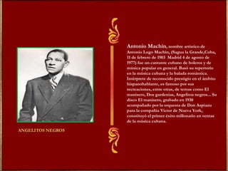 Antonio Machín , nombre artístico de Antonio Lugo Machín, (Sagua la Grande,Cuba, 11 de febrero de 1903  Madrid 4 de agosto de 1977) fue un cantante cubano de boleros y de música popular en general. Basó su repertorio en la música cubana y la balada romántica. Intérprete de reconocido prestigio en el ámbito hispanohablante, es famoso por sus recreaciones, entre otras, de temas como El manisero, Dos gardenias, Angelitos negros... Su disco El manisero, grabado en 1930 acompañado por la orquesta de Don Aspiazu para la compañía Victor de Nueva York, constituyó el primer éxito millonario en ventas de la música cubana. 