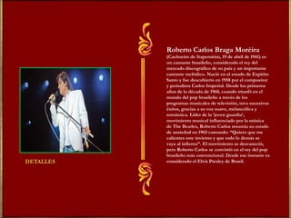 Roberto Carlos Braga Moréira  (Cachoeiro de Itapemirim, 19 de abril de 1941) es un cantante brasileño, considerado el rey del mercado discográfico de su país y un importante cantante melódico. Nació en el estado de Espírito Santo y fue descubierto en 1958 por el compositor y periodista Carlos Imperial. Desde los primeros años de la década de 1960, cuando triunfó en el mundo del pop brasileño a través de los programas musicales de televisión, tuvo sucesivos éxitos, gracias a su voz suave, melancólica y romántica. Líder de la ‘joven guardia’, movimiento musical influenciado por la música de The Beatles, Roberto Carlos resumía su estado de ansiedad en 1965 cantando: “Quiero que me calientes este invierno y que todo lo demás se vaya al infierno”. El movimiento se desvaneció, pero Roberto Carlos se convirtió en el rey del pop brasileño más convencional. Desde ese instante es considerado el Elvis Presley de Brasil. 