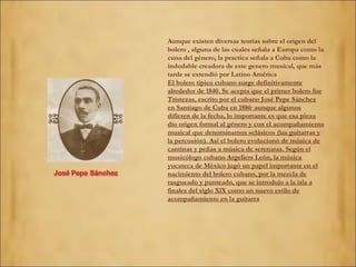 Aunque existen diversas teorías sobre el origen del bolero , alguna de las cuales señala a Europa como la cuna del género, la practica señala a Cuba como la indudable creadora de este genero musical, que más tarde se extendió por Latino América El bolero típico cubano surge definitivamente alrededor de 1840. Se acepta que el primer bolero fue Tristezas, escrito por el cubano José Pepe Sánchez en Santiago de Cuba en 1886 ;  aunque algunos difieren de la fecha, lo importante es que esa pieza dio origen formal al género y con el acompañamiento musical que denominamos «clásico» (las guitarras y la percusión). Así el bolero evolucionó de música de cantinas y peñas a música de serenatas. Según el musicólogo cubano Argeliers León, la música yucateca de México jugó un papel importante en el nacimiento del bolero cubano, por la mezcla de rasgueado y punteado, que se introdujo a la isla a finales del siglo XlX como un nuevo estilo de acompañamiento en la guitarra 