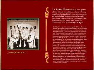 La Sonora Matancera , ha sido quizás el más famoso conjunto de música cubana, nacido en la década del veinte precisamente en la ciudad de Matanzas, entre las calles Jovellanos y Ayuntamiento, quedaba la calle Salamanca N°41, frente a los baños La Americana, en la plazoleta Ojo de Agua. En 1947,  firman para el sello discográfico "Stinson" con el nombre de Conjunto Tropicavana, debido a que ya tenían un contrato firmado para la Panart y poseían la exclusividad de Sonora Matancera, y para evitar líos judiciales, lo cambiaron por "Tropic Habana", abreviado por Tropicavana. En esos tensos pero a la vez sustanciosos momentos, ingresan los cantantes: Miguel d'Gonzalo, Alfredito Valdés y Bienvenido León. En 1948. Quedando la vacante que dejó Valentín Cané en la tumbadora, un nuevo integrante los reemplazaría, Ángel Alfonso Furias "Yiyo". En octubre se integra a la Sonora Matancera uno de sus vocalistas más recordados: Daniel Santos y grabó su primer tema, el bolero: "Se Vende una Casita" del famósimo compositor boricua Pedro Flores  Se suma en 1949 la primera vocalista femenina del grupo Myrta Silva quién ejecutó la guaracha "Loca" de Maximino Rivera como también un nuevo sello discográfico "Cafamo" pero solo duró unos meses en dicha empresa, ya que también se firma para Ansonia Records, donde Bienvenido Granda graba varias canciones siendo la primera la guaracha "Se Rompió el Muñeco" del compositor José González Giralt, terminadas de grabar se cerró también el contrato con la casa discográfica. En 1950, Aparece nuevamente "RCA Víctor", donde grabó Daniel Santos, y al terminar se cerró el contrato también con la compañía. 
