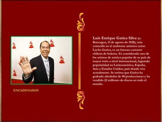 Luis Enrique Gatica Silva (n. 
Rancagua, 11 de agosto de 1928), más 
conocido en el ambiente artístico como 
Lucho Gatica, es un famoso cantante 
chileno de boleros. Es considerado uno de 
los artistas de música popular de su país de 
mayor éxito a nivel internacional, logrando 
popularidad en Latinoamérica, España, 
Asia y Estados Unidos, país donde vive 
actualmente. Se estima que Gatica ha 
grabado alrededor de 90 producciones y ha 
vendido 22 millones de discos en todo el 
mundo. 
 