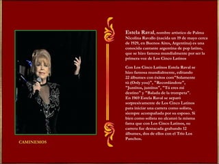 Estela Raval, nombre artístico de Palma 
Nicolina Ravallo (nacida un 19 de mayo cerca 
de 1929, en Buenos Aires, Argentina) es una 
conocida cantante argentina de pop latino, 
que se hizo famosa mundialmente por ser la 
primera voz de Los Cinco Latinos. 
Con Los Cinco Latinos Estela Raval se 
hizo famosa mundialmente, editando 
22 álbumes con éxitos com"Solamente 
tú (Only you)", "Recordándote", 
"Juntitos, juntitos", "Tú eres mi 
destino" y "Balada de la trompeta". 
En 1969 Estela Raval se separó 
sorpresivamente de Los Cinco Latinos 
para iniciar una carrera como solista, 
siempre acompañada por su esposo. Si 
bien como solista no alcanzó la misma 
fama que con Los Cinco Latinos, su 
carrera fue destacada grabando 12 
álbumes, dos de ellos con el Trío Los 
Panchos. 
 