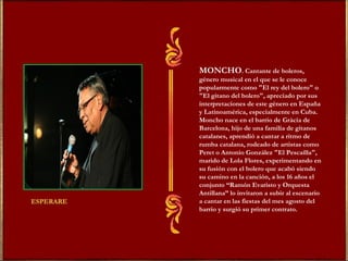 MONCHO. Cantante de boleros, 
género musical en el que se le conoce 
popularmente como "El rey del bolero" o 
"El gitano del bolero", apreciado por sus 
interpretaciones de este género en España 
y Latinoamérica, especialmente en Cuba. 
Moncho nace en el barrio de Gràcia de 
Barcelona, hijo de una familia de gitanos 
catalanes, aprendió a cantar a ritmo de 
rumba catalana, rodeado de artistas como 
Peret o Antonio González "El Pescaílla", 
marido de Lola Flores, experimentando en 
su fusión con el bolero que acabó siendo 
su camino en la canción, a los 16 años el 
conjunto “Ramón Evaristo y Orquesta 
Antillana” lo invitaron a subir al escenario 
a cantar en las fiestas del mes agosto del 
barrio y surgió su primer contrato. 
 