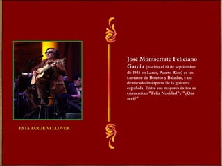 José Montserrate Feliciano 
García (nacido el 10 de septiembre 
de 1945 en Lares, Puerto Rico) es un 
cantante de Boleros y Baladas, y un 
destacado intérprete de la guitarra 
española. Entre sus mayores éxitos se 
encuentran "Feliz Navidad"y "¿Qué 
será?" 
 