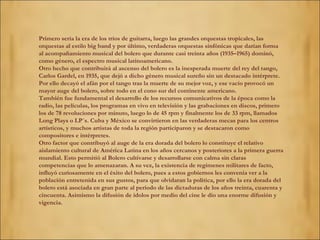Primero sería la era de los tríos de guitarra, luego las grandes orquestas tropicales, las 
orquestas al estilo big band y por último, verdaderas orquestas sinfónicas que darían forma 
al acompañamiento musical del bolero que durante casi treinta años (1935–1965) dominó, 
como género, el espectro musical latinoamericano. 
Otro hecho que contribuirá al ascenso del bolero es la inesperada muerte del rey del tango, 
Carlos Gardel, en 1935, que dejó a dicho género musical sureño sin un destacado intérprete. 
Por ello decayó el afán por el tango tras la muerte de su mejor voz, y ese vacío provocó un 
mayor auge del bolero, sobre todo en el cono sur del continente americano. 
También fue fundamental el desarrollo de los recursos comunicativos de la época como la 
radio, las películas, los programas en vivo en televisión y las grabaciones en discos, primero 
los de 78 revoluciones por minuto, luego lo de 45 rpm y finalmente los de 33 rpm, llamados 
Long Plays o LP´s. Cuba y México se convirtieron en las verdaderas mecas para los centros 
artísticos, y muchos artistas de toda la región participaron y se destacaron como 
compositores e intérpretes. 
Otro factor que contribuyó al auge de la era dorada del bolero lo constituye el relativo 
aislamiento cultural de América Latina en los años cercanos y posteriores a la primera guerra 
mundial. Esto permitió al Bolero cultivarse y desarrollarse con calma sin claras 
competencias que lo amenazaran. A su vez, la existencia de regímenes militares de facto, 
influyó curiosamente en el éxito del bolero, pues a estos gobiernos les convenía ver a la 
población entretenida en sus gustos, para que olvidaran la política, por ello la era dorada del 
bolero está asociada en gran parte al periodo de las dictaduras de los años treinta, cuarenta y 
cincuenta. Asimismo la difusión de ídolos por medio del cine le dio una enorme difusión y 
vigencia. 
 