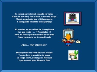 Te conocí por internet estando en Yahoo
Entré en el Chat y fue tu Nick el que me atrajo
    Mandé un privado por el Ciberespacio
     Y Navegando encontré tu desparpajo


  Mi monitor se me achicó de la vergüenza
     Eso que tengo . . . 17 pulgadas !!!
  Moví mi Mouse para mandarte una Carita
     Como está sucio no te mandé nada


         ¿Qué?... ¿Hay alguien ahí?


    Desesperado me volví hacia el teclado
      Y como loco te escribía sin parar
    No tengo Micro, no tengo ni Web-cam
      Y para colmo poca Memoria Ram
 