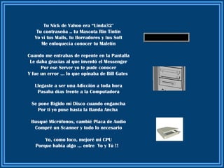 Tu Nick de Yahoo era “Linda32"
    Tu contraseña .. tu Mascota Rin Tintín
   Yo vi tus Mails, tu Borradores y tus Soft
      Me enloquecía conocer tu Maletín

Cuando me entrabas de repente en la Pantalla
 Le daba gracias al que inventó el Messenger
      Por ese Server yo te pude conocer
Y fue un error … lo que opinaba de Bill Gates

   Llegaste a ser una Adicción a toda hora
    Pasaba días frente a la Computadora

 Se pone Rígido mi Disco cuando engancha
    Por ti yo puse hasta la Banda Ancha

 Busqué Micrófonos, cambié Placa de Audio
  Compré un Scanner y todo lo necesario

       Yo, como loco, mejoré mi CPU
   Porque había algo … entre Yo y Tú !!
 