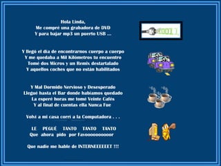 Hola Linda,
     Me compré una grabadora de DVD
     Y para bajar mp3 un puerto USB …


Y llegó el día de encontrarnos cuerpo a cuerpo
 Y me quedaba a Mil Kilómetros tu encuentro
   Tomé dos Micros y un Remix destartalado
  Y aquellos coches que no están habilitados


   Y Mal Dormido Nervioso y Desesperado
Llegué hasta el Bar donde habíamos quedado
    La esperé horas me tomé Veinte Cafés
     Y al final de cuentas ella Nunca Fue

 Volví a mi casa corrí a la Computadora . . .

    LE PEGUÉ TANTO TANTO TANTO
   Que ahora pido por Favoooooooooor

  Que nadie me hable de INTERNEEEEEET !!!

                  ............................
 