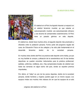 EL BOLEY EN EL PERU 
ANTECEDENTES 
El voleibol en el Perú ha logrado hacerse un espacio en 
el voleibol femenino mundial, ya que ostenta un 
subcampeonatio mundial, una subcampeonato olímpico 
y una docena de campeonatos sudamericanos. El Perú 
tiene un pasado glorioso en este deporte. 
El voleibol es, desde hace muchos años, el segundo deporte más practicado y 
difundido entre la población peruana. Forma parte del programa regular del 
curso de Educación Física en los colegios y ha sido pilar fundamental en el 
desarrollo femenino dentro de la sociedad peruana. 
En muchos sitios dentro del Perú se practica este deporte como hobby, ya que 
es muy factible la compra y utilización de la característica red. En las tiendas 
deportivas se pueden encontrar instrumentos para la práctica profesional: 
(pelotas, uniformes, rodilleras, etc.). Hay campeonatos locales de voleibol casi 
todas las semanas en algún barrio del país, donde se reparten premios 
importantes. 
Por último, el "vóley" es uno de los pocos deportes, dentro de la sociedad 
peruana, donde hombres y mujeres pueden jugar en un mismo equipo. Los 
equipos mixtos son muchos más vistosos de ver que los equipos de un solo 
orígenes del voleibol en el Perú 
 