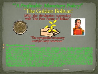  The gold Bolívar. 18 01-2016
 1. If we evaluate our currency with the current value of the gram of gold in
world trade to $40.00 and stipulate the creation of the Bolivar 5 exact grams’
gold, would be a value of $200, representing BsF. 1.00 x 200, 00 dollars, instead
of the current official unreal, that deceives us, and re-evaluate 1000,00 BSF per
dollar to 200.00 dollars by Bolívar!...  We have the best guarantee and security
for labor, at real cost effort for the State and with a price of real coinage, which
guarantees in grams, the security and sovereignty of the purchasing power of
the currency and of the work, so that this does not continue losing as salt in
water and win ten Sacks of cement per day, in the 1980s; To gain less than 1 box!
("Salary minimum currently 2016") what? ... 21/01/16 1
01/05/17 1
 