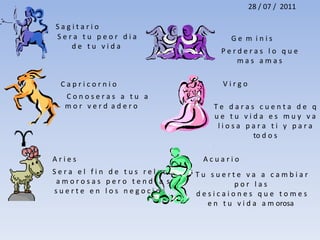 28 / 07 /  2011S a g i t a r i o   S e r a   t u   p e o r   d i a   d e   t u   v i d a   G e  m  i n i s P e r d e r a s   l o   q u e   m a s   a m a s   V i r g o  C a p r i c o r n i o  C o n o s e r a s   a   t u   a  m o r   v e r d  a d e r o T e   d a r a s   c u e n t a   d e   q u e   t u   v i d a   e s   m u y   v a l i o s a   p a r a   t i   y   p a r a      to d o s  A r i e s    A c u a r i o  S e r a   e l   f i n   d e   t u s   r e l a c i o n e s    a m o r o s a s   p e r o   t e n d r a  s   s u e r t e   e n   l o s   n e g o c i o s  T u   s u e r t e   v a   a   c a m b i a r   p o r   l a s   d e s i c a i o n e s   q u e   t o m e s   e n   t u   v i d a   a m orosa