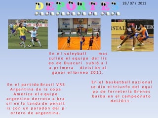 28 / 07 /  2011 E n   e  l   v o l e y b a l l              m a s c u l i n o   e l   e q u i p o    d e l   l i c e o   d e   D u a c a r í     s u b i ó   a   l a   p r  i m e r a        d i v i s i  ó n   a l   g a n a r   e l  tor n e o   2 0 1 1 .  E n   e l   b a s k e t b a l ln a c i o n a l   s e   d i o   e l t r i u n f o   d e l   e q u i p o   d e   f e r r e t e r í a   B r e n e s   b a r b a   e n   e l   c a m p e o n a t o   d e l 2 0 1 1  . E n   e l   p a r t i d o  B r a s i l   V R S      A r g e n t i n a   d e   l a   c o p a                A m é r i c a   e l  e  q u i p o                       a r g e n t i n o   d e r r o t o   a   b r a s i l   e n  l a   t a n d a  d e   p e n a l t i s   c o n   u n   p a r a d o n   d e l   p o r t e r o   d e   a r g e n t i n a .