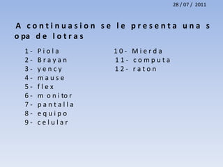 28 / 07 /  2011A   c o n t i n u a s i o n   s e   l e   p r e s e n t a   u n a   s o pa   d e   l o t r a s  1 -   P i o l a                                 1 0 -   M i e r d a  2 -   B r a y a n                             1 1 -   c o m p u t a  3 -   y e n c y                                1 2 -   r a t o n  4 -   m a u s e   5 -   f l e x  6 -   m  o n i tor  7 -   p a n t a l l a 8 -   e q u i p o  9 -   c e l u l a r 
