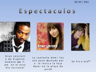 28 / 07 /  2011E s p e c t a c u l o s  G r a n   c o n c i e r t o   d e   G  y p t i a n   m a ñ a n a   alas   7 : p m     e n   e l   e s t a d i o   n a  c i o n a l L a   c a n t a n t e   d e m  i   l o v a t o   p o s o   de s n u d a   p a r a     l a   r e v i s  a   l a   t e j a    ha y e r   e n   l a   p l a y a   d e   j a c o b S e   h i z  o   p l a** 