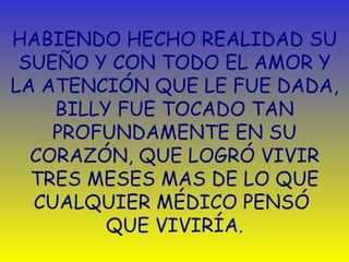 HABIENDO HECHO REALIDAD SU SUEÑO Y CON TODO EL AMOR Y LA ATENCIÓN QUE LE FUE DADA, BILLY FUE TOCADO TAN PROFUNDAMENTE EN SU CORAZÓN, QUE LOGRÓ VIVIR TRES MESES MAS DE LO QUE CUALQUIER MÉDICO PENSÓ  QUE VIVIRÍA. 