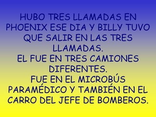 HUBO TRES LLAMADAS EN
PHOENIX ESE DIA Y BILLY TUVO
   QUE SALIR EN LAS TRES
          LLAMADAS.
  EL FUE EN TRES CAMIONES
         DIFERENTES.
     FUE EN EL MICROBÚS
PARAMÉDICO Y TAMBIÉN EN EL
CARRO DEL JEFE DE BOMBEROS.
 